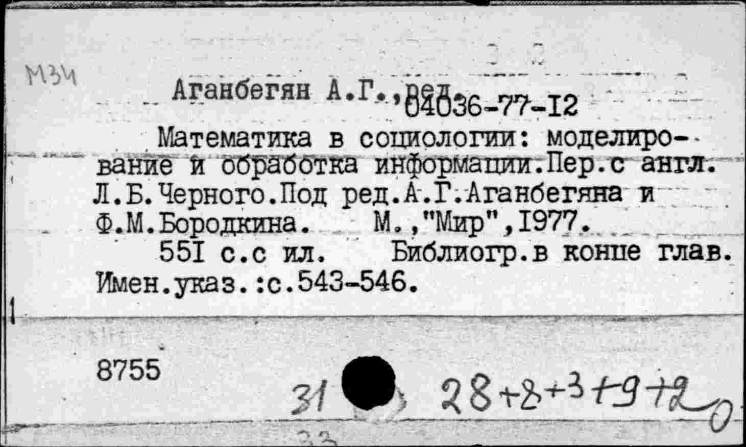 ﻿■ -	— — •	—— - - -   —
. . Аганбегян
Математика в социологии: моделирование И обработка информации.Пер.с англ. Л.Б.Черного.Под ред.А.Г.Аганбегяна и Ф.М.Бородкина.	М.,’’Мир” ,1977. _
551 с.с ил. Библиогр.в конце глав. Имен.указ.:с.543-546.
1 -'     ----——’ —  -------—---W» «га-----
8755
Г”.............. 2^_______________________—